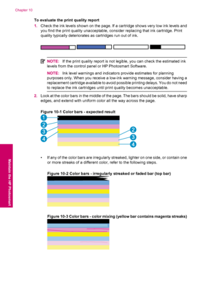 Page 50To evaluate the print quality report
1.Check the ink levels shown on the page. If a cartridge shows very low ink levels and
you find the print quality unacceptable, consider replacing that ink cartridge. Print
quality typically deteriorates as cartridges run out of ink.
NOTE:If the print quality report is not legible, you can check the estimated ink
levels from the control panel or HP Photosmart Software.
NOTE:Ink level warnings and indicators provide estimates for planning
purposes only. When you...