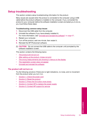 Page 55Setup troubleshooting
This section contains setup troubleshooting information for the product.
Many issues are caused when the product is connected to the computer using a USB
cable before the product software is installed on the computer. If you connected the
product to your computer before the software installation screen prompted you to do so,
you must follow these steps:
Troubleshooting common setup issues
1.Disconnect the USB cable from the computer.
2.Uninstall the software (if you have already...