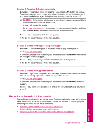 Page 57Solution 3: Press the On button more slowly
Solution:The product might not respond if you press the On button too quickly.
Press the On button once. It might take a few minutes for the product to turn on. If
you press the On button again during this time, you might turn the product off.
CAUTION:If the product still does not turn on, it might have a mechanical failure.
Unplug the product from the power outlet.
Contact HP support for service.
Go to: 
www.hp.com/support. If prompted, choose your...