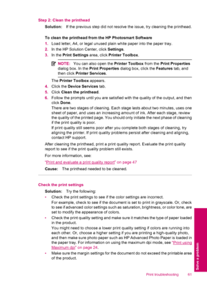 Page 63Step 2: Clean the printhead
Solution:If the previous step did not resolve the issue, try cleaning the printhead.
To clean the printhead from the HP Photosmart Software
1.Load letter, A4, or legal unused plain white paper into the paper tray.
2.In the HP Solution Center, click Settings.
3.In the Print Settings area, click Printer Toolbox.
NOTE:You can also open the Printer Toolbox from the Print Properties
dialog box. In the Print Properties dialog box, click the Features tab, and
then click Printer...