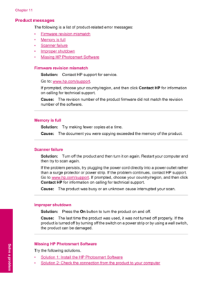 Page 70Product messages
The following is a list of product-related error messages:
•
Firmware revision mismatch
•
Memory is full
•
Scanner failure
•
Improper shutdown
•
Missing HP Photosmart Software
Firmware revision mismatch
Solution:Contact HP support for service.
Go to: 
www.hp.com/support.
If prompted, choose your country/region, and then click Contact HP for information
on calling for technical support.
Cause:The revision number of the product firmware did not match the revision
number of the software....