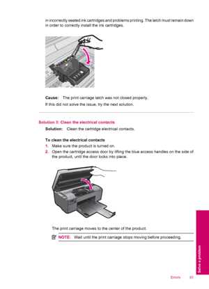 Page 83in incorrectly seated ink cartridges and problems printing. The latch must remain down
in order to correctly install the ink cartridges.
Cause:The print carriage latch was not closed properly.
If this did not solve the issue, try the next solution.
Solution 3: Clean the electrical contacts
Solution:Clean the cartridge electrical contacts.
To clean the electrical contacts
1.Make sure the product is turned on.
2.Open the cartridge access door by lifting the blue access handles on the side of
the product,...