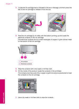 Page 843.Locate the ink cartridge that is indicated in the error message, and then press the
tab on the ink cartridge to release it from the slot.
4.Hold the ink cartridge by its sides with the bottom pointing up and locate the
electrical contacts on the ink cartridge.
The electrical contacts are four small rectangles of copper or gold-colored metal
on the bottom of the ink cartridge.
1Ink window
2Electrical contacts
5.Wipe the contacts with a dry swab or lint-free cloth.
6.On the inside of the product, locate...