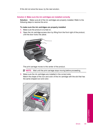 Page 87If this did not solve the issue, try the next solution.
Solution 2: Make sure the ink cartridges are installed correctly
Solution:Make sure all of the ink cartridges are properly installed. Refer to the
following steps to resolve this error.
To make sure the ink cartridges are properly installed
1.Make sure the product is turned on.
2.Open the ink cartridge access door by lifting from the front right of the product,
until the door locks into place.
The print carriage moves to the center of the product....