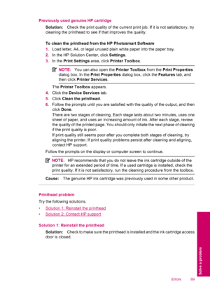 Page 91Previously used genuine HP cartridge
Solution:Check the print quality of the current print job. If it is not satisfactory, try
cleaning the printhead to see if that improves the quality.
To clean the printhead from the HP Photosmart Software
1.Load letter, A4, or legal unused plain white paper into the paper tray.
2.In the HP Solution Center, click Settings.
3.In the Print Settings area, click Printer Toolbox.
NOTE:You can also open the Printer Toolbox from the Print Properties
dialog box. In the Print...