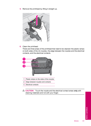 Page 935.Remove the printhead by lifting it straight up.
6.Clean the printhead.
There are three areas of the printhead that need to be cleaned: the plastic ramps
on both sides of the ink nozzles, the edge between the nozzles and the electrical
contacts, and the electrical contacts.
1Plastic ramps on the sides of the nozzles
2Edge between nozzles and contacts
3Electrical contacts
CAUTION:Touch the nozzle and the electrical contact areas only with
cleaning materials and not with your finger.
Errors 91
Solve a...