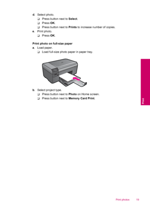 Page 21d. Select photo.
❑Press button next to Select.
❑Press OK.
❑Press button next to Prints to increase number of copies.
e. Print photo.
❑Press OK.
Print photo on full-size paper
a. Load paper.
❑Load full-size photo paper in paper tray.
b. Select project type.
❑Press button next to Photo on Home screen.
❑Press button next to Memory Card Print.
Print photos 19
Print
 