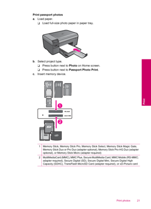 Page 23Print passport photos
a. Load paper.
❑Load full-size photo paper in paper tray.
b. Select project type.
❑Press button next to Photo on Home screen.
❑Press button next to Passport Photo Print.
c. Insert memory device.
1Memory Stick, Memory Stick Pro, Memory Stick Select, Memory Stick Magic Gate,
Memory Stick Duo or Pro Duo (adapter optional), Memory Stick Pro-HG Duo (adapter
optional), or Memory Stick Micro (adapter required)
2MultiMediaCard (MMC), MMC Plus, Secure MultiMedia Card, MMC Mobile (RS-MMC;...