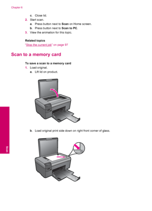 Page 32c.Close lid.
2.Start scan.
a. Press button next to Scan on Home screen.
b. Press button next to Scan to PC.
3.View the animation for this topic.
Related topics
“
Stop the current job” on page 97
Scan to a memory card
To save a scan to a memory card
1.Load original.
a. Lift lid on product.
b. Load original print side down on right front corner of glass.
Chapter 6
30 Scan
Scan
 