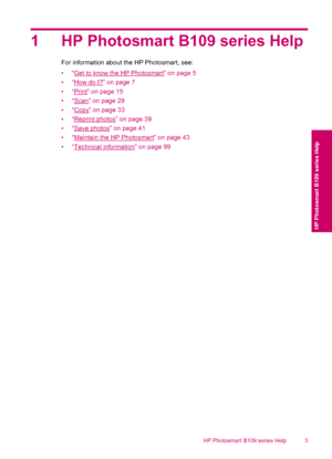 Page 51 HP Photosmart B109 series Help
For information about the HP Photosmart, see:
•“
Get to know the HP Photosmart” on page 5
•“
How do I?” on page 7
•“
Print” on page 15
•“
Scan” on page 29
•“
Copy” on page 33
•“
Reprint photos” on page 39
•“
Save photos” on page 41
•“
Maintain the HP Photosmart” on page 43
•“
Technical information” on page 99
HP Photosmart B109 series Help 3
HP Photosmart B109 series Help
 