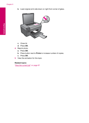 Page 42b. Load original print side down on right front corner of glass.
c.Close lid.
d.Press OK.
4.Reprint photo.
a.Press OK.
b. Press button next to Prints to increase number of copies.
c.Press OK.
5.View the animation for this topic.
Related topics
“
Stop the current job” on page 97
Chapter 8
40 Reprint photos
Reprint photos
 