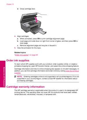 Page 48d. Close cartridge door.
4.Align cartridges.
a. When prompted, press OK to print cartridge alignment page.
b. Load page print side down on right front corner of glass, and then press OK to
scan page.
c. Remove alignment page and recycle or discard it.
5.View the animation for this topic.
Related topics
“
Order ink supplies” on page 46
Order ink supplies
To learn which HP supplies work with your product, order supplies online, or create a
printable shopping list, open HP Solution Center, and select the...