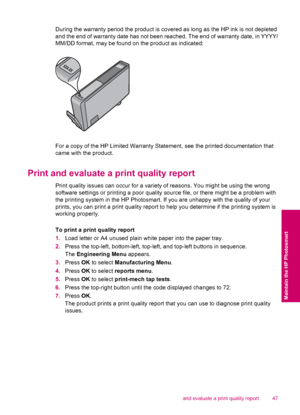 Page 49During the warranty period the product is covered as long as the HP ink is not depleted
and the end of warranty date has not been reached. The end of warranty date, in YYYY/
MM/DD format, may be found on the product as indicated:
For a copy of the HP Limited Warranty Statement, see the printed documentation that
came with the product.
Print and evaluate a print quality report
Print quality issues can occur for a variety of reasons. You might be using the wrong
software settings or printing a poor quality...