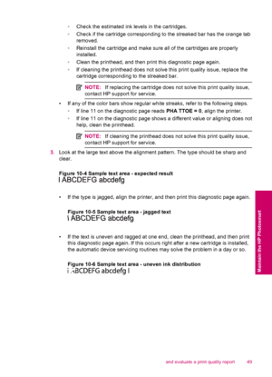 Page 51◦Check the estimated ink levels in the cartridges.
◦Check if the cartridge corresponding to the streaked bar has the orange tab
removed.
◦Reinstall the cartridge and make sure all of the cartridges are properly
installed.
◦Clean the printhead, and then print this diagnostic page again.
◦If cleaning the printhead does not solve this print quality issue, replace the
cartridge corresponding to the streaked bar.
NOTE:If replacing the cartridge does not solve this print quality issue,
contact HP support for...