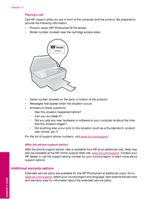 Page 54Placing a call
Call HP support while you are in front of the computer and the product. Be prepared to
provide the following information:
•Product name (HP Photosmart B109 series)
•Model number (located near the cartridge access area)
[[[[[
•Serial number (located on the back or bottom of the product)
•Messages that appear when the situation occurs
•Answers to these questions:
◦Has this situation happened before?
◦Can you re-create it?
◦Did you add any new hardware or software to your computer at about...