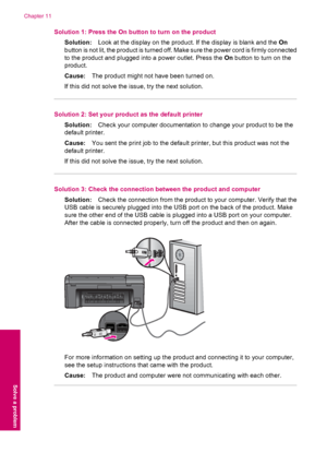 Page 58Solution 1: Press the On button to turn on the product
Solution:Look at the display on the product. If the display is blank and the On
button is not lit, the product is turned off. Make sure the power cord is firmly connected
to the product and plugged into a power outlet. Press the On button to turn on the
product.
Cause:The product might not have been turned on.
If this did not solve the issue, try the next solution.
Solution 2: Set your product as the default printer
Solution:Check your computer...