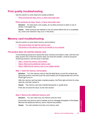 Page 65Print quality troubleshooting
Use this section to solve these print quality problems:
•
Photo printouts are hazy, blurry, or have inaccurate color
Photo printouts are hazy, blurry, or have inaccurate color
Solution:For best photo color quality, do not allow printouts to stack on top of
photos in the paper tray.
Cause:When printouts are stacked on top of a photo before the ink is completely
dry, some color distortion may occur in the photo.
Memory card troubleshooting
Use this section to solve these...