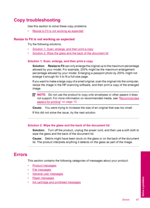 Page 69Copy troubleshooting
Use this section to solve these copy problems:
•
Resize to Fit is not working as expected
Resize to Fit is not working as expected
Try the following solutions.
•
Solution 1: Scan, enlarge, and then print a copy
•
Solution 2: Wipe the glass and the back of the document lid
Solution 1: Scan, enlarge, and then print a copy
Solution: Resize to Fit can only enlarge the original up to the maximum percentage
allowed by your model. For example, 200% might be the maximum enlargement...