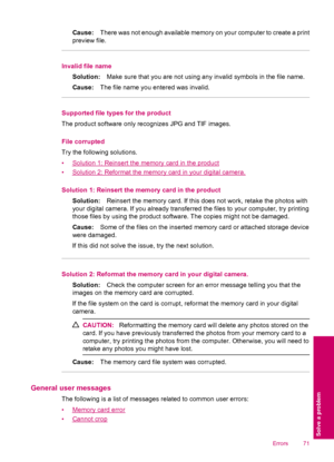 Page 73Cause:There was not enough available memory on your computer to create a print
preview file.
Invalid file name
Solution:Make sure that you are not using any invalid symbols in the file name.
Cause:The file name you entered was invalid.
Supported file types for the product
The product software only recognizes JPG and TIF images.
File corrupted
Try the following solutions.
•
Solution 1: Reinsert the memory card in the product
•
Solution 2: Reformat the memory card in your digital camera.
Solution 1:...