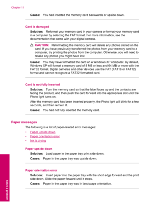 Page 76Cause:You had inserted the memory card backwards or upside down.
Card is damaged
Solution:Reformat your memory card in your camera or format your memory card
in a computer by selecting the FAT format. For more information, see the
documentation that came with your digital camera.
CAUTION:Reformatting the memory card will delete any photos stored on the
card. If you have previously transferred the photos from your memory card to a
computer, try printing the photos from the computer. Otherwise, you will...