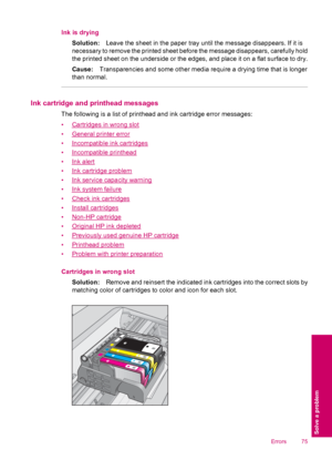 Page 77Ink is drying
Solution:Leave the sheet in the paper tray until the message disappears. If it is
necessary to remove the printed sheet before the message disappears, carefully hold
the printed sheet on the underside or the edges, and place it on a flat surface to dry.
Cause:Transparencies and some other media require a drying time that is longer
than normal.
Ink cartridge and printhead messages
The following is a list of printhead and ink cartridge error messages:
•
Cartridges in wrong slot
•
General...