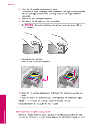 Page 828.Press the ink cartridge back down into place.
The tab should make a snapping noise when the ink cartridge is correctly seated.
If the ink cartridge did not make a snapping noise, the tab might need to be
readjusted.
9.Remove the ink cartridge from the slot.
10.Gently bend the tab away from the ink cartridge.
CAUTION:Be careful not to bend the tab out more than about 1.27 cm
(0.5 inches).
11.Reinstall the ink cartridge.
It should now snap down into place.
12.Close the ink cartridge access door, and...