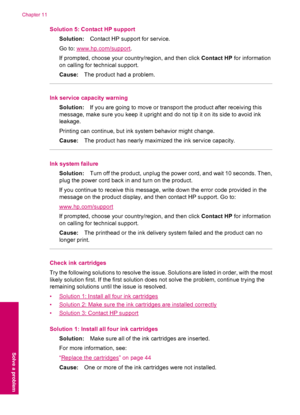 Page 86Solution 5: Contact HP support
Solution:Contact HP support for service.
Go to: 
www.hp.com/support.
If prompted, choose your country/region, and then click Contact HP for information
on calling for technical support.
Cause:The product had a problem.
Ink service capacity warning
Solution:If you are going to move or transport the product after receiving this
message, make sure you keep it upright and do not tip it on its side to avoid ink
leakage.
Printing can continue, but ink system behavior might...