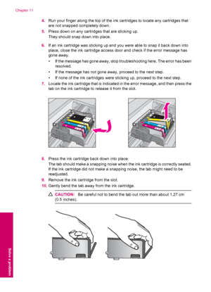 Page 884.Run your finger along the top of the ink cartridges to locate any cartridges that
are not snapped completely down.
5.Press down on any cartridges that are sticking up.
They should snap down into place.
6.If an ink cartridge was sticking up and you were able to snap it back down into
place, close the ink cartridge access door and check if the error message has
gone away.
• If the message has gone away, stop troubleshooting here. The error has been
resolved.
• If the message has not gone away, proceed to...