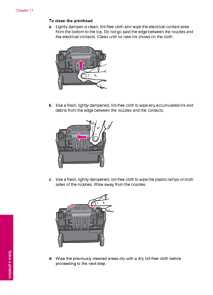 Page 94To clean the printhead
a. Lightly dampen a clean, lint-free cloth and wipe the electrical contact area
from the bottom to the top. Do not go past the edge between the nozzles and
the electrical contacts. Clean until no new ink shows on the cloth.
b. Use a fresh, lightly dampened, lint-free cloth to wipe any accumulated ink and
debris from the edge between the nozzles and the contacts.
c. Use a fresh, lightly dampened, lint-free cloth to wipe the plastic ramps on both
sides of the nozzles. Wipe away from...