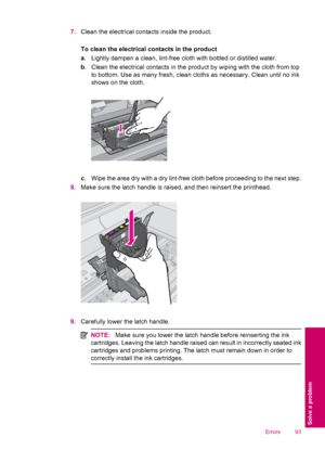 Page 957.Clean the electrical contacts inside the product.
To clean the electrical contacts in the product
a. Lightly dampen a clean, lint-free cloth with bottled or distilled water.
b. Clean the electrical contacts in the product by wiping with the cloth from top
to bottom. Use as many fresh, clean cloths as necessary. Clean until no ink
shows on the cloth.
c. Wipe the area dry with a dry lint-free cloth before proceeding to the next step.
8.Make sure the latch handle is raised, and then reinsert the...