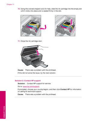 Page 9610.Using the colored shaped icons for help, slide the ink cartridge into the empty slot
until it clicks into place and is seated firmly in the slot.
11.Close the ink cartridge door.
Cause:There was a problem with the printhead.
If this did not solve the issue, try the next solution.
Solution 2: Contact HP support
Solution:Contact HP support for service.
Go to: 
www.hp.com/support.
If prompted, choose your country/region, and then click Contact HP for information
on calling for technical support....