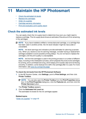 Page 4811 Maintain the HP Photosmart
•Check the estimated ink levels
•Replace the cartridges
•Order ink supplies
•Cartridge warranty information
•Print and evaluate a print quality report
Check the estimated ink levels
You can easily check the ink supply level to determine how soon you might need to
replace a cartridge. The ink supply level shows an estimate of the amount of ink remaining
in the cartridges.
NOTE:If you have installed a refilled or remanufactured cartridge, or a cartridge that
has been used in...