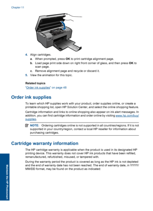 Page 514.Align cartridges.
a. When prompted, press OK to print cartridge alignment page.
b. Load page print side down on right front corner of glass, and then press OK to
scan page.
c. Remove alignment page and recycle or discard it.
5.View the animation for this topic.
Related topics
“Order ink supplies” on page 48
Order ink supplies
To learn which HP supplies work with your product, order supplies online, or create a
printable shopping list, open HP Solution Center, and select the online shopping feature....