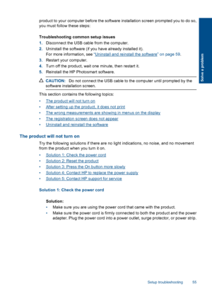 Page 58product to your computer before the software installation screen prompted you to do so,
you must follow these steps:
Troubleshooting common setup issues
1.Disconnect the USB cable from the computer.
2.Uninstall the software (if you have already installed it).
For more information, see “Uninstall and reinstall the software” on page 59.
3.Restart your computer.
4.Turn off the product, wait one minute, then restart it.
5.Reinstall the HP Photosmart software.
CAUTION:Do not connect the USB cable to the...