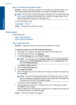 Page 65Step 2: Load the stack of paper correctly
Solution:Remove the stack of paper from the paper tray, reload the paper, and
then slide the paper-width guide inward until it stops at the edge of the paper.
NOTE:Do not leave unused photo paper in the paper tray. The paper might start
to curl, which could reduce the quality of your printout. For best results, do not
allow printed photos to stack up in the paper tray.
For more information, see:
“Load media” on page 17
Cause:The paper was loaded incorrectly....