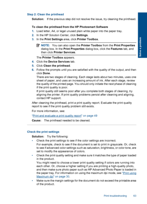 Page 66Step 2: Clean the printhead
Solution:If the previous step did not resolve the issue, try cleaning the printhead.
To clean the printhead from the HP Photosmart Software
1.Load letter, A4, or legal unused plain white paper into the paper tray.
2.In the HP Solution Center, click Settings.
3.In the Print Settings area, click Printer Toolbox.
NOTE:You can also open the Printer Toolbox from the Print Properties
dialog box. In the Print Properties dialog box, click the Features tab, and
then click Printer...