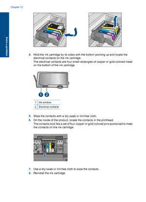 Page 874.Hold the ink cartridge by its sides with the bottom pointing up and locate the
electrical contacts on the ink cartridge.
The electrical contacts are four small rectangles of copper or gold-colored metal
on the bottom of the ink cartridge.
1Ink window
2Electrical contacts
5.Wipe the contacts with a dry swab or lint-free cloth.
6.On the inside of the product, locate the contacts in the printhead.
The contacts look like a set of four copper or gold-colored pins positioned to meet
the contacts on the ink...