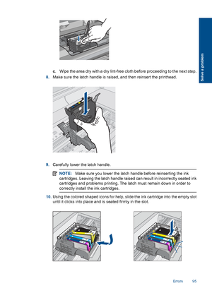 Page 98c. Wipe the area dry with a dry lint-free cloth before proceeding to the next step.
8.Make sure the latch handle is raised, and then reinsert the printhead.
9.Carefully lower the latch handle.
NOTE:Make sure you lower the latch handle before reinserting the ink
cartridges. Leaving the latch handle raised can result in incorrectly seated ink
cartridges and problems printing. The latch must remain down in order to
correctly install the ink cartridges.
10.Using the colored shaped icons for help, slide the...