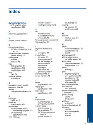 Page 118Index
Symbols/Numerics
10 x 15 cm photo paper
specifications 102
A
after the support period 54
B
buttons, control panel 12
C
connection problems
HP All-in-One will not turn
on 55
connection types supported
printer sharing 10
control panel
buttons 12
features 12
copy
fit to page fails 69
specifications 103
troubleshooting 68
crop
fails 74
customer support
warranty 54
D
damaged, ink cartridge 80
diagnostic page 49
display
change measurements 59
E
encryption
WEP key 8
envelopes
specifications 102...