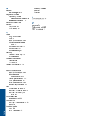 Page 119R
recycle
ink cartridges 104
regulatory notices
regulatory model
identification number 108
wireless statements 110
reinstall software 59
reports
diagnostic 49
print quality 49
S
scan
crop incorrect 67
fails 70
scan specifications 103
text appears as dotted
lines 67
text format incorrect 67
text incorrect 68
troubleshooting 67
security
network, WEP key 8, 9
troubleshoot 8
software installation
reinstall 59
uninstall 59
system requirements 102
T
technical information
copy specifications 103
environmental...