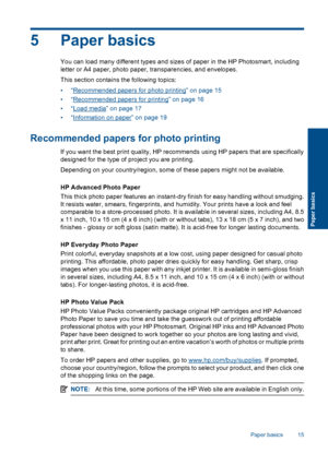 Page 185 Paper basics
You can load many different types and sizes of paper in the HP Photosmart, including
letter or A4 paper, photo paper, transparencies, and envelopes.
This section contains the following topics:
•“Recommended papers for photo printing” on page 15
•“Recommended papers for printing” on page 16
•“Load media” on page 17
•“Information on paper” on page 19
Recommended papers for photo printing
If you want the best print quality, HP recommends using HP papers that are specifically
designed for the...