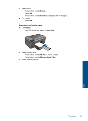 Page 28d. Select photo.
 Press button next to Select.
 Press OK.
 Press button next to Prints to increase number of copies.
e. Print photo.
 Press OK.
Print photo on full-size paper
a. Load paper.
 Load full-size photo paper in paper tray.
b. Select project type.
 Press button next to Photo on Home screen.
 Press button next to Memory Card Print.
c. Insert memory device.
Print photos 25
Print
 
