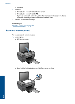 Page 37c.Close lid.
2.Start scan.
a. Press button next to Scan on Home screen.
b. Press button next to Scan to PC.
If product is network-connected, a list of available computers appears. Select
computer to which you want to transfer to start the scan.
3.View the animation for this topic.
Related topics
“Stop the current job” on page 99
Scan to a memory card
To save a scan to a memory card
1.Load original.
a. Lift lid on product.
b. Load original print side down on right front corner of glass.
Chapter 7
34 Scan...