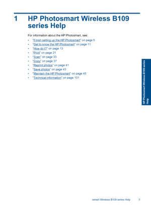 Page 61 HP Photosmart Wireless B109
series Help
For information about the HP Photosmart, see:
•“Finish setting up the HP Photosmart” on page 5
•“Get to know the HP Photosmart” on page 11
•“How do I?” on page 13
•“Print” on page 21
•“Scan” on page 33
•“Copy” on page 37
•“Reprint photos” on page 41
•“Save photos” on page 43
•“Maintain the HP Photosmart” on page 45
•“Technical information” on page 101
HP Photosmart Wireless B109 series Help 3
HP Photosmart Wireless B109 seriesHelp
 