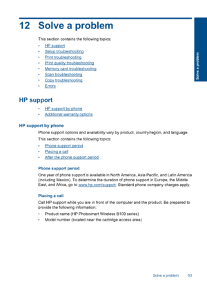 Page 5612 Solve a problem
This section contains the following topics:
•HP support
•Setup troubleshooting
•Print troubleshooting
•Print quality troubleshooting
•Memory card troubleshooting
•Scan troubleshooting
•Copy troubleshooting
•Errors
HP support
•HP support by phone
•Additional warranty options
HP support by phone
Phone support options and availability vary by product, country/region, and language.
This section contains the following topics:
•Phone support period
•Placing a call
•After the phone support...