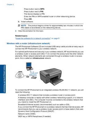 Page 9 Press button next to WPS.
 Press button next to PIN.
The device displays a PIN.
 Enter the PIN on WPS-enabled router or other networking device.
Press OK.
b. Install software.
NOTE:The product begins a timer for approximately two minutes in which the
PIN needs to be entered on the networking device.
2.View the animation for this topic.
Related topics
“Install the software for a network connection” on page 9
Wireless with a router (infrastructure network)
The HP Photosmart Software CD and included...