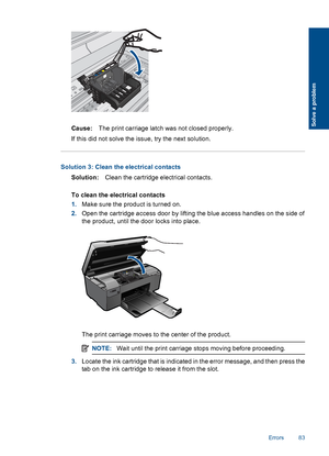 Page 86Cause:The print carriage latch was not closed properly.
If this did not solve the issue, try the next solution.
Solution 3: Clean the electrical contacts
Solution:Clean the cartridge electrical contacts.
To clean the electrical contacts
1.Make sure the product is turned on.
2.Open the cartridge access door by lifting the blue access handles on the side of
the product, until the door locks into place.
The print carriage moves to the center of the product.
NOTE:Wait until the print carriage stops moving...