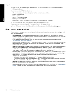 Page 15
▲Right-click the  HP Digital Imaging Monitor  icon on the Windows taskbar, and then click  Launch/Show
HP Solution Center .
You can also use the HP Solution Center to:
• Check printer status and access the printer Toolbox for maintenance utilities.
• Change printer settings.
• Order supplies.
• Start HP Photosmart software.
• Update your printer software.
• Access the HP Activity Center and HP Professional Photography Center Web sites.
For more information on us ing the HP Solution Center, see the...