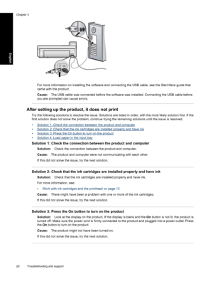 Page 23
For more information on installing the software and connecting the USB cable, see the Start Here guide that
came with the product.
Cause:The USB cable was connected before the software was installed. Connecting the USB cable before
you are prompted can cause errors.
After setting up the prod uct, it does not print
Try the following solutions to resolve the issue. Solutions are listed in order, with the most likely solution first. If the
first solution does not solve the problem, continue trying the...