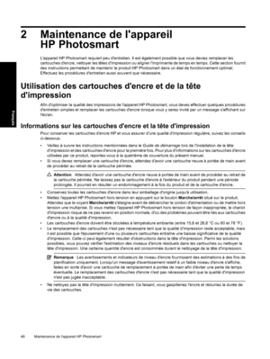 Page 51
2 Maintenance de lappareilHP Photosmart
Lappareil HP Photosmart requiert peu dentretien. Il  est également possible que vous deviez remplacer les
cartouches dencre, nettoy er les têtes dimpression ou aligner limpriman te de temps en temps. Cette section fournit
des instructions permettant de maintenir le produit HP Photosmart dans un état de fonctionnement optimal.
Effectuez les procédures dentretien aussi souvent que nécessaire.
Utilisation des cartouches dencre et de la tête
dimpression
Afin...